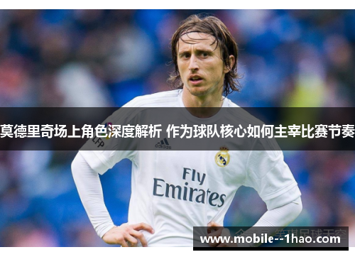 莫德里奇场上角色深度解析 作为球队核心如何主宰比赛节奏