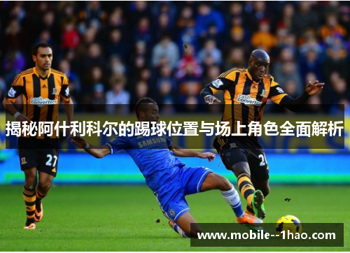 揭秘阿什利科尔的踢球位置与场上角色全面解析 揭秘阿什利科尔的踢球位置与场上角色全面解析