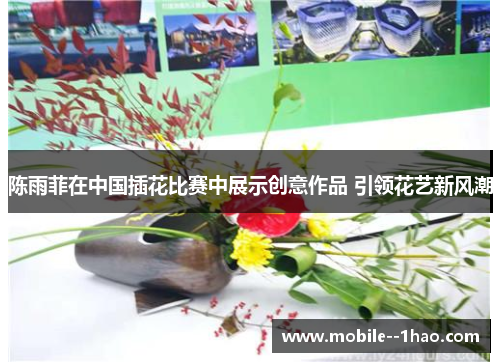 陈雨菲在中国插花比赛中展示创意作品 引领花艺新风潮
