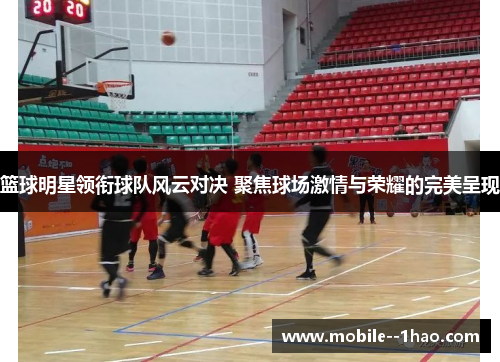 篮球明星领衔球队风云对决 聚焦球场激情与荣耀的完美呈现