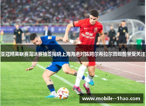 亚冠精英联赛淘汰赛抽签揭晓上海海港对阵阿尔希拉尔晋级前景受关注 亚冠精英联赛淘汰赛抽签揭晓上海海港对阵阿尔希拉尔晋级前景受关注